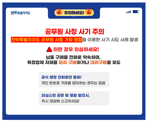 공무원 사칭 사기 주의 전북특별자치도 공무원 사칭 가짜 명함을 이용한 사기 시도 사례 발생 이런 경우 의심하세요! 납품 구매를 전화로 약속하며, 특정업체 자재를 미리 구매하거나 대리구매를 유도 공식행정 전화로만 통화! 개인 번호로 거래를 협의하는 경우는 없음. 의심스러운 공문 및 명함 발견시, 즉시 경찰에 신고하세요!