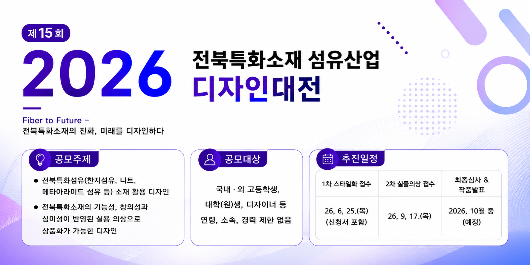 제15회 2026 전북특화소재 섬유산업 디자인대전
							Fiber to Futer 전북특화소재의 진화, 미래를 디자인하다
							공모주제 : 한지섬유, 메타아라미드 섬유 등 전북특화섬유 소재 활용 디자인, 전북특화소재의 기능성, 창의성과 심미성이 반영된 실용 의상으로 상품화가 가능한 디자인
							공모대상 : 국내외 고등학생, 대학생 및 대학원생, 디자이너 등 연령, 소속, 경력 제한 없음
							1차 스타일화 접수는 2026년 6월 25일 목요일 까지 신청서 포함
							2차 실물의상 접수는 2026년 9월 17일 목요일 까지
							최종심사 및 작품발표는 2026년 10월 중 예정